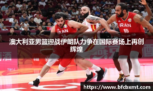 澳大利亚男篮迎战伊朗队力争在国际赛场上再创辉煌